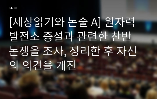 [세상읽기와 논술 A] 원자력발전소 증설과 관련한 찬반 논쟁을 조사, 정리한 후 자신의 의견을 개진