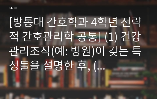 [방통대 간호학과 4학년 전략적 간호관리학 공통] (1) 건강관리조직(예: 병원)이 갖는 특성들을 설명한 후, (2) 학생 여러분들이 실제로 삶의 현장에서 (직장, 가정 또는 학교) 느끼는 스트레스 요인과 그로 인해 발생하는 결과 (신체적 정신적 영적 등 총체적으로)에 대해 논하고,