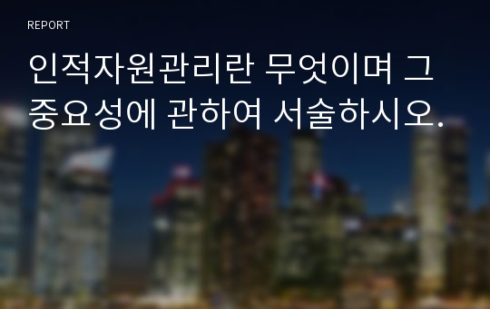 인적자원관리란 무엇이며 그 중요성에 관하여 서술하시오.