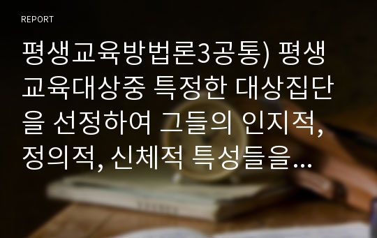 평생교육방법론3공통) 평생교육대상중 특정한 대상집단을 선정하여 그들의 인지적, 정의적, 신체적 특성들을 분석하고 그들을 위한 효과적인 교육방법 전략에는 어떠한 것이 있는지 제시하시기 바랍니다.