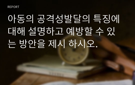 아동의 공격성발달의 특징에 대해 설명하고 예방할 수 있는 방안을 제시 하시오.