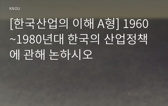 [한국산업의 이해 A형] 1960~1980년대 한국의 산업정책에 관해 논하시오