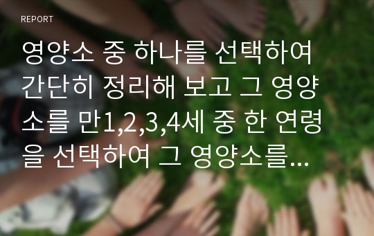 영양소 중 하나를 선택하여 간단히 정리해 보고 그 영양소를 만1,2,3,4세 중 한 연령을 선택하여 그 영양소를 잘 섭취할 수 있게 하는 간식을 선택하여 요리법을 정리하고 어떻게 먹일 것인지 정리하시오.