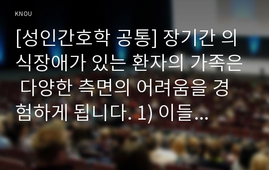 [성인간호학 공통] 장기간 의식장애가 있는 환자의 가족은 다양한 측면의 어려움을 경험하게 됩니다. 1) 이들 가족에게 발생할 수 있는 신체적, 심리적, 사회적 문제에는 어떠한 것들이 있는지 구체적으로 열거하고 설명하시오 외