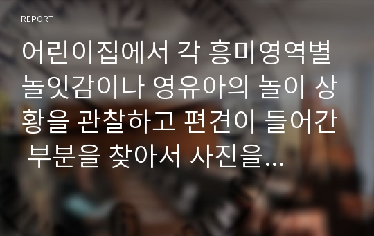 어린이집에서 각 흥미영역별 놀잇감이나 영유아의 놀이 상황을 관찰하고 편견이 들어간 부분을 찾아서 사진을 제시하고, 어떤 편견이 들어가 있는지를 쓰시오. 또한 편견을 제거하기 위한 방안을 제시하시오