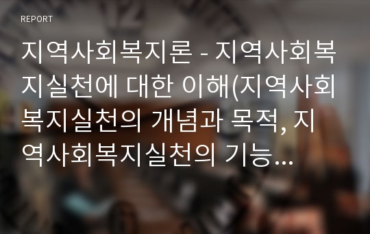 지역사회복지론 - 지역사회복지실천에 대한 이해(지역사회복지실천의 개념과 목적, 지역사회복지실천의 기능과 원칙, 지역사회복지실천의 가치와 윤리)