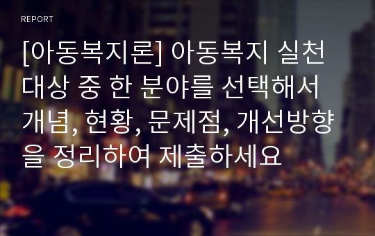 [아동복지론] 아동복지 실천대상 중 한 분야를 선택해서 개념, 현황, 문제점, 개선방향을 정리하여 제출하세요