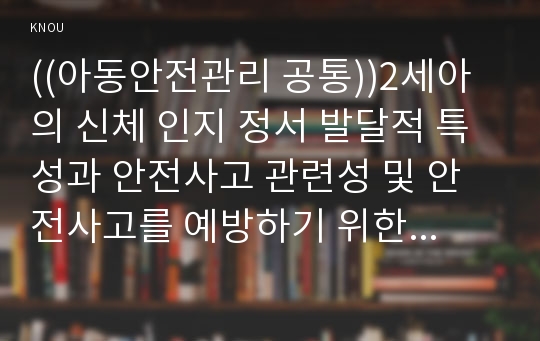 ((아동안전관리 공통))2세아의 신체 인지 정서 발달적 특성과 안전사고 관련성 및 안전사고를 예방하기 위한 방안을 생활안전, 놀이안전, 교통안전, 대인안전으로 나누어 설명