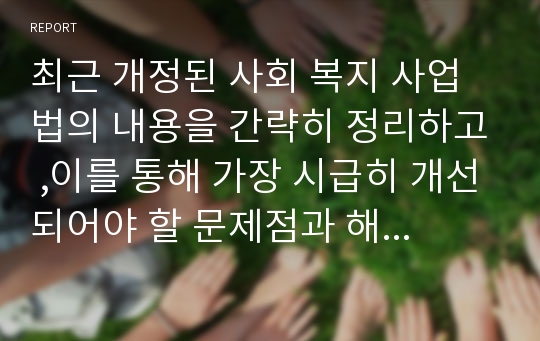 최근 개정된 사회 복지 사업법의 내용을 간략히 정리하고 ,이를 통해 가장 시급히 개선되어야 할 문제점과 해결 방안을 논하시오.