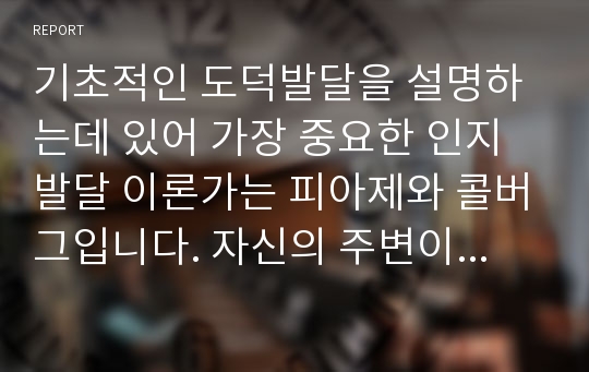 기초적인 도덕발달을 설명하는데 있어 가장 중요한 인지발달 이론가는 피아제와 콜버그입니다. 자신의 주변이나 신문, 인터넷 등을 통해 도덕적 사례를 찾아서 피아제와 콜버그의 이론을 접목한 자신의 견해를 쓰시오.