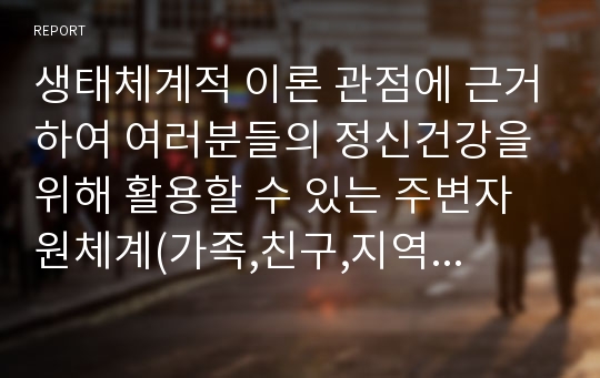 생태체계적 이론 관점에 근거하여 여러분들의 정신건강을 위해 활용할 수 있는 주변자원체계(가족,친구,지역사회 내 서비스등)를 작성하고 각 자원의 내용을 구체적으로 적성해 보시오.