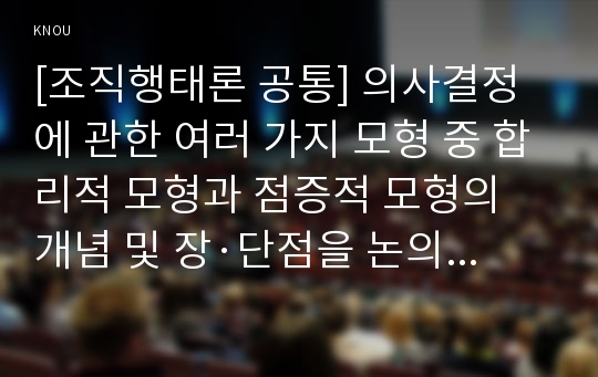 [조직행태론 공통] 의사결정에 관한 여러 가지 모형 중 합리적 모형과 점증적 모형의 개념 및 장·단점을 논의하고 난 뒤, 이 두 모형의 한계를 극복할 수 있는 방안을 제시해 보시오