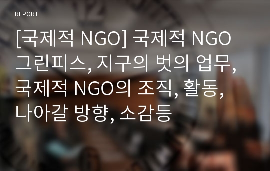 [국제적 NGO] 국제적 NGO 그린피스, 지구의 벗의 업무, 국제적 NGO의 조직, 활동, 나아갈 방향, 소감등