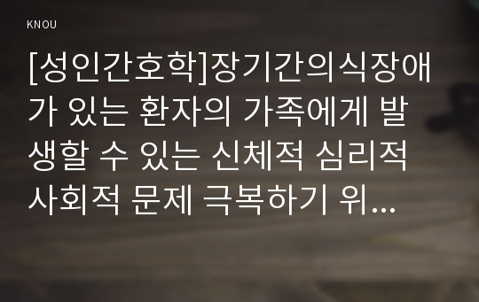 [성인간호학]장기간의식장애가 있는 환자의 가족에게 발생할 수 있는 신체적 심리적 사회적 문제 극복하기 위한 노력 의식장애환자간호내용을 상세히 기술하시오.(성인간호학방송통신대과제)