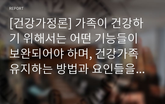 [건강가정론] 가족이 건강하기 위해서는 어떤 기능들이 보완되어야 하며, 건강가족 유지하는 방법과 요인들을 설명하시오