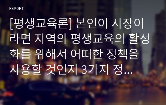 [평생교육론] 본인이 시장이라면 지역의 평생교육의 활성화를 위해서 어떠한 정책을 사용할 것인지 3가지 정책만 적어보시오