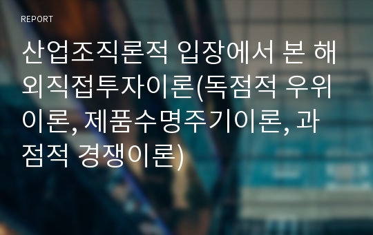 산업조직론적 입장에서 본 해외직접투자이론(독점적 우위이론, 제품수명주기이론, 과점적 경쟁이론)