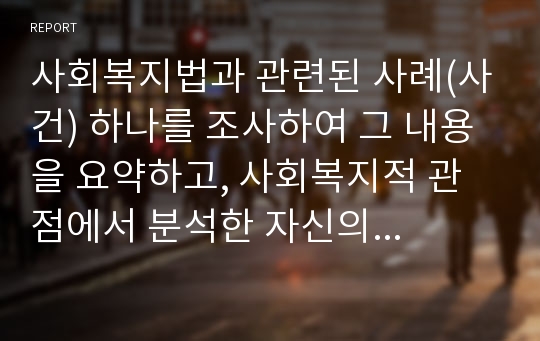 사회복지법과 관련된 사례(사건) 하나를 조사하여 그 내용을 요약하고, 사회복지적 관점에서 분석한 자신의 견해를 정리하시오