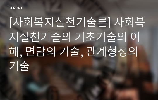 [사회복지실천기술론] 사회복지실천기술의 기초기술의 이해, 면담의 기술, 관계형성의 기술