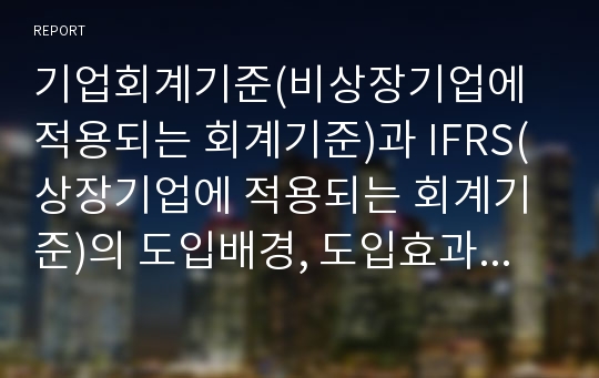 기업회계기준(비상장기업에 적용되는 회계기준)과 IFRS(상장기업에 적용되는 회계기준)의 도입배경, 도입효과 등을 간단히 설명, 두 기준간의 차이점 설명