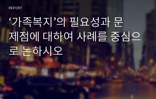 ‘가족복지’의 필요성과 문제점에 대하여 사례를 중심으로 논하시오