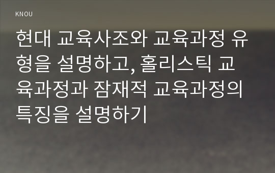 현대 교육사조와 교육과정 유형을 설명하고, 홀리스틱 교육과정과 잠재적 교육과정의 특징을 설명하기