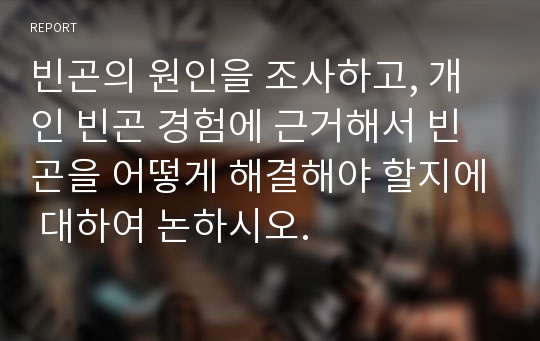 빈곤의 원인을 조사하고, 개인 빈곤 경험에 근거해서 빈곤을 어떻게 해결해야 할지에 대하여 논하시오.