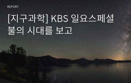 [지구과학] KBS 일요스페셜 불의 시대를 보고