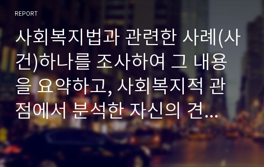 사회복지법과 관련한 사례(사건)하나를 조사하여 그 내용을 요약하고, 사회복지적 관점에서 분석한 자신의 견해를 정리하시오