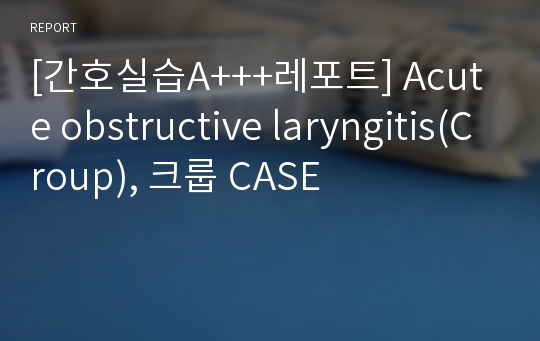 [간호실습A+++레포트] Acute obstructive laryngitis(Croup), 크룹 CASE