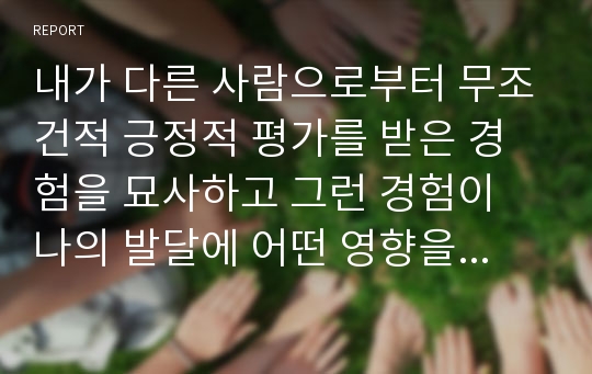 내가 다른 사람으로부터 무조건적 긍정적 평가를 받은 경험을 묘사하고 그런 경험이 나의 발달에 어떤 영향을 주었는지를 쓰시오.