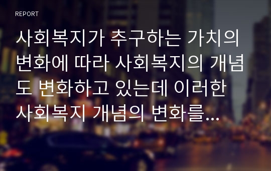 사회복지가 추구하는 가치의 변화에 따라 사회복지의 개념도 변화하고 있는데 이러한 사회복지 개념의 변화를 고찰하여 그 내용을 정리하시오.