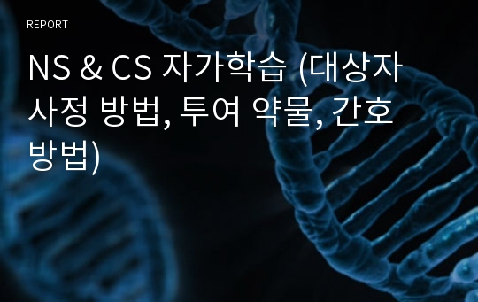 NS &amp; CS 자가학습 (대상자 사정 방법, 투여 약물, 간호 방법)