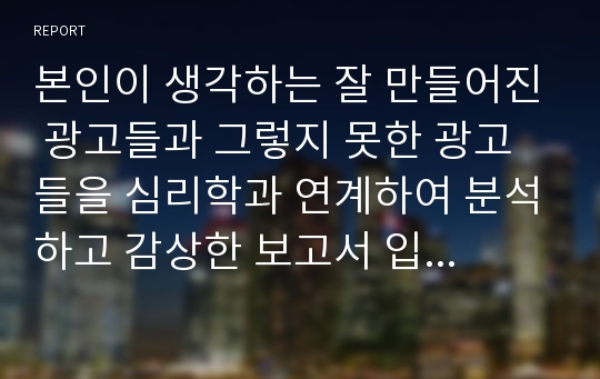 본인이 생각하는 잘 만들어진 광고들과 그렇지 못한 광고들을 심리학과 연계하여 분석하고 감상한 보고서 입니다. A+ 광고 조사 레포트 입니다.