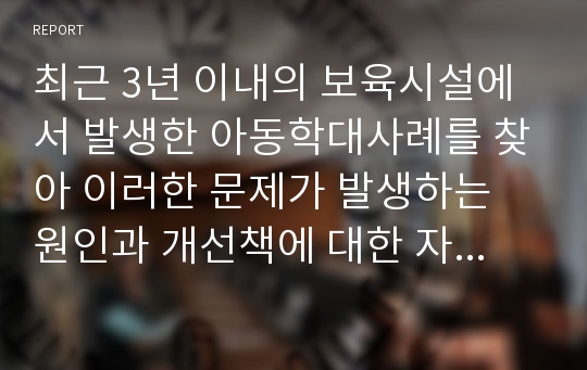 최근 3년 이내의 보육시설에서 발생한 아동학대사례를 찾아 이러한 문제가 발생하는 원인과 개선책에 대한 자신의 의견을 서술하시오.