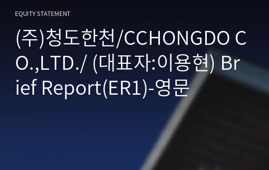 (주)청도한천/CCHONGDO CO.,LTD./ Brief Report(ER1)-영문