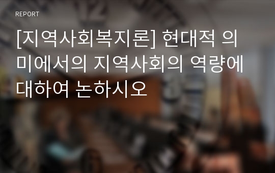 [지역사회복지론] 현대적 의미에서의 지역사회의 역량에 대하여 논하시오