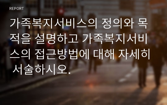 가족복지서비스의 정의와 목적을 설명하고 가족복지서비스의 접근방법에 대해 자세히 서술하시오.