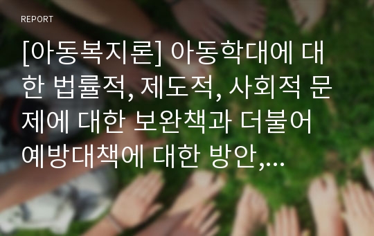 [아동복지론] 아동학대에 대한 법률적, 제도적, 사회적 문제에 대한 보완책과 더불어 예방대책에 대한 방안, 한국사회에서 아동복지가 나아갈 방향에 대한 자신의 견해를 정리해보시오