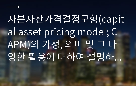 자본자산가격결정모형(capital asset pricing model; CAPM)의 가정, 의미 및 그 다양한 활용에 대하여 설명하시오.