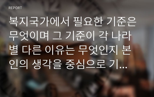 복지국가에서 필요한 기준은 무엇이며 그 기준이 각 나라별 다른 이유는 무엇인지 본인의 생각을 중심으로 기술하시오.