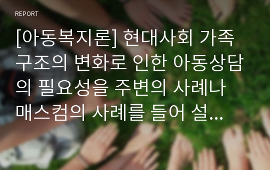 [아동복지론] 현대사회 가족구조의 변화로 인한 아동상담의 필요성을 주변의 사례나 매스컴의 사례를 들어 설명하고 아동복지 차원에서의 활용방안에 대한 자신의 생각을 서술하시오