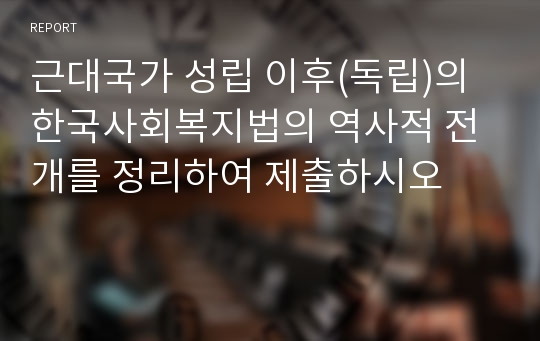 근대국가 성립 이후(독립)의 한국사회복지법의 역사적 전개를 정리하여 제출하시오