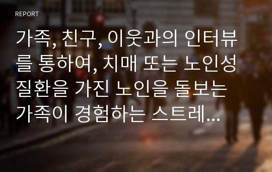 가족, 친구, 이웃과의 인터뷰를 통하여, 치매 또는 노인성질환을 가진 노인을 돌보는 가족이 경험하는 스트레스나 부양부담이 무엇인지와 이를 경감할 수 있는 방안에 대해 개인의 생각을 글로 작성해주세요