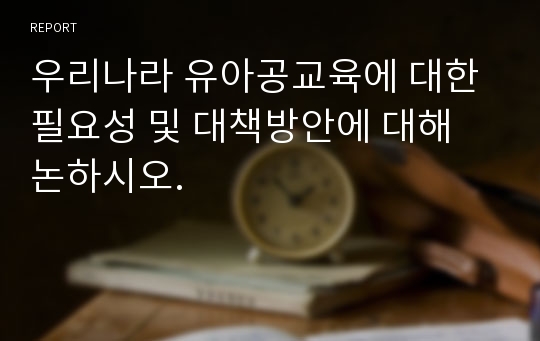 우리나라 유아공교육에 대한 필요성 및 대책방안에 대해 논하시오.