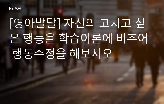 [영아발달] 자신의 고치고 싶은 행동을 학습이론에 비추어 행동수정을 해보시오