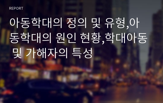 아동학대의 정의 및 유형,아동학대의 원인 현황,학대아동 및 가해자의 특성