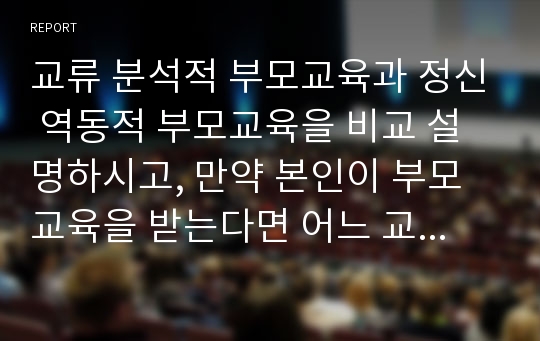 교류 분석적 부모교육과 정신 역동적 부모교육을 비교 설명하시고, 만약 본인이 부모교육을 받는다면 어느 교육을 받고 싶은지 밝히고 그 이유를 설명하시오