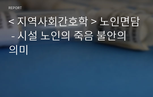 &lt; 지역사회간호학 &gt; 노인면담 - 시설 노인의 죽음 불안의 의미