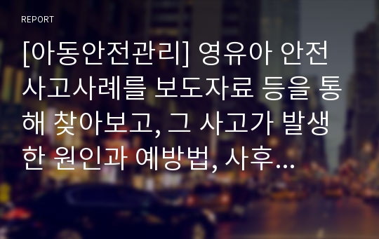 [아동안전관리] 영유아 안전사고사례를 보도자료 등을 통해 찾아보고, 그 사고가 발생한 원인과 예방법, 사후 대책을 작성하시오